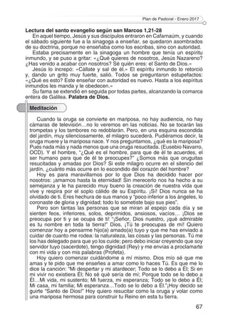Plan de Pastoral - Enero 2017
67
Lectura del santo evangelio según san Marcos 1,21-28
En aquel tiempo, Jesús y sus discípulos entraron en Cafarnaúm, y cuando
el sábado siguiente fue a la sinagoga a enseñar, se quedaron asombrados
de su doctrina, porque no enseñaba como los escribas, sino con autoridad.
Estaba precisamente en la sinagoga un hombre que tenía un espíritu
inmundo, y se puso a gritar: «¿Qué quieres de nosotros, Jesús Nazareno?
¿Has venido a acabar con nosotros? Sé quién eres: el Santo de Dios.»
Jesús lo increpó: «Cállate y sal de él.» El espíritu inmundo lo retorció
y, dando un grito muy fuerte, salió. Todos se preguntaron estupefactos:
«¿Qué es esto? Este enseñar con autoridad es nuevo. Hasta a los espíritus
inmundos les manda y le obedecen.»
Su fama se extendió en seguida por todas partes, alcanzando la comarca
entera de Galilea. Palabra de Dios.
Meditación
Cuando la oruga se convierte en mariposa, no hay audiencia, no hay
cámaras de televisión…no lo veremos en las noticias. No se tocarán las
trompetas y los tambores no redoblarán. Pero, en una esquina escondida
del jardín, muy silenciosamente, el milagro sucederá. Pudiéramos decir, la
oruga muere y la mariposa nace. Y nos preguntamos, ¿qué es la mariposa?
Pues nada más y nada menos que una oruga resucitada. (Eusebio Navarro,
OCD). Y el hombre, “¿Qué es el hombre, para que de él te acuerdes, el
ser humano para que de él te preocupes?” ¿Somos más que oruguitas
resucitadas y amadas por Dios? Si este milagro ocurre en el silencio del
jardín, ¿cuánto más ocurre en lo escondido del corazón del hombre?
Hoy es para maravillarnos por lo que Dios ha decidido hacer por
nosotros: ¡amarnos hasta la eternidad! Sin merecerlo nos ha hecho a su
semejanza y le ha parecido muy bueno la creación de nuestra vida que
vive y respira por el soplo cálido de su Espíritu. ¡Sí! Dios nunca se ha
olvidado de ti. Eres hechura de sus manos y “poco inferior a los ángeles, lo
coronaste de gloria y dignidad; todo lo sometiste bajo sus pies”.
Pero son tantas las personas que se miran al espejo cada día y se
sienten feos, inferiores, solos, deprimidos, ansiosos, vacíos… ¡Dios se
preocupa por ti y se ocupa de ti! “¡Señor, Dios nuestro, ¡qué admirable
es tu nombre en toda la tierra!” Dios, ¡Tú te preocupas de mí! Quiero
comenzar hoy a pensarme hijo(a) amado(a) tuyo y que me has enviado a
cuidar de cuanto me rodea: la naturaleza, las cosas y las personas. Tú me
los has delegado para que yo los cuide; pero debo iniciar creyendo que soy
servidor tuyo (sacerdote), tengo dignidad (Rey) y me envías a proclamarte
con mi vida y con mis palabras (Profeta).
Hoy quiero comenzar cuidándome a mí mismo. Dios mío sé que me
amas y te pido que me enseñes a amar como lo haces Tú. Es que me lo
dice la canción: “Mi despertar y mi atardecer; Todo se lo debo a Él; Si en
mi vivir no existiera Él; No sé qué sería de mí; Porque todo se lo debo a
Él…Mi vida, mi sustento; Mi fuerza, mi esperanza; Todo se lo debo a Él;
Mi casa, mi familia; Mi esperanza…Todo se lo debo a Él.”¡Hoy decido se
guirte “Santo de Dios!” Hoy quiero resucitar como la oruga y volar como
una mariposa hermosa para construir tu Reino en esta tu tierra.
 