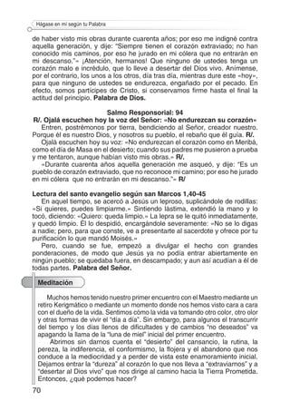 70
Hágase en mí según tu Palabra
de haber visto mis obras durante cuarenta años; por eso me indigné contra
aquella generación, y dije: “Siempre tienen el corazón extraviado; no han
conocido mis caminos, por eso he jurado en mi cólera que no entrarán en
mi descanso.”» ¡Atención, hermanos! Que ninguno de ustedes tenga un
corazón malo e incrédulo, que lo lleve a desertar del Dios vivo. Anímense,
por el contrario, los unos a los otros, día tras día, mientras dure este «hoy»,
para que ninguno de ustedes se endurezca, engañado por el pecado. En
efecto, somos partícipes de Cristo, si conservamos firme hasta el final la
actitud del principio. Palabra de Dios.
Salmo Responsorial: 94
R/. Ojalá escuchen hoy la voz del Señor: «No endurezcan su corazón»
Entren, postrémonos por tierra, bendiciendo al Señor, creador nuestro.
Porque él es nuestro Dios, y nosotros su pueblo, el rebaño que él guía. R/.
Ojalá escuchen hoy su voz: «No endurezcan el corazón como en Meribá,
como el día de Masa en el desierto; cuando sus padres me pusieron a prueba
y me tentaron, aunque habían visto mis obras.» R/.
«Durante cuarenta años aquella generación me asqueó, y dije: “Es un
pueblo de corazón extraviado, que no reconoce mi camino; por eso he jurado
en mi cólera que no entrarán en mi descanso.”» R/
Lectura del santo evangelio según san Marcos 1,40-45
En aquel tiempo, se acercó a Jesús un leproso, suplicándole de rodillas:
«Si quieres, puedes limpiarme.» Sintiendo lástima, extendió la mano y lo
tocó, diciendo: «Quiero: queda limpio.» La lepra se le quitó inmediatamente,
y quedó limpio. Él lo despidió, encargándole severamente: «No se lo digas
a nadie; pero, para que conste, ve a presentarte al sacerdote y ofrece por tu
purificación lo que mandó Moisés.»
Pero, cuando se fue, empezó a divulgar el hecho con grandes
ponderaciones, de modo que Jesús ya no podía entrar abiertamente en
ningún pueblo; se quedaba fuera, en descampado; y aun así acudían a él de
todas partes. Palabra del Señor.
Meditación
Muchos hemos tenido nuestro primer encuentro con el Maestro mediante un
retiro Kerigmático o mediante un momento donde nos hemos visto cara a cara
con el dueño de la vida. Sentimos cómo la vida va tomando otro color, otro olor
y otras formas de vivir el “día a día”. Sin embargo, para algunos el transcurrir
del tiempo y los días llenos de dificultades y de cambios “no deseados” va
apagando la llama de la “luna de miel” inicial del primer encuentro.
Abrimos sin darnos cuenta el “desierto” del cansancio, la rutina, la
pereza, la indiferencia, el conformismo, la flojera y el abandono que nos
conduce a la mediocridad y a perder de vista este enamoramiento inicial.
Dejamos entrar la “dureza” al corazón lo que nos lleva a “extraviarnos” y a
“desertar al Dios vivo” que nos dirige al camino hacia la Tierra Prometida.
Entonces, ¿qué podemos hacer?
 