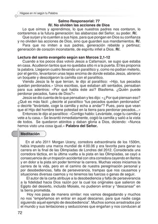 72
Hágase en mí según tu Palabra
Salmo Responsorial: 77
R/. No olviden las acciones de Dios
Lo que oímos y aprendimos, lo que nuestros padres nos contaron, lo
contaremos a la futura generación: las alabanzas del Señor, su poder. R/.
Que surjan y lo cuenten a sus hijos, para que pongan en Dios su confianza
y no olviden las acciones de Dios, sino que guarden sus mandamientos. R/.
Para que no imiten a sus padres, generación rebelde y pertinaz;
generación de corazón inconstante, de espíritu infiel a Dios. R/.
Lectura del santo evangelio según san Marcos 2,1-12
Cuando a los pocos días volvió Jesús a Cafarnaún, se supo que estaba
en casa. Acudieron tantos que no quedaba sitio ni a la puerta. Él les proponía
la palabra. Llegaron cuatro llevando un paralítico y, como no podían meterlo,
por el gentío, levantaron unas tejas encima de donde estaba Jesús, abrieron
un boquete y descolgaron la camilla con el paralítico.
Viendo Jesús la fe que tenían, le dijo al paralítico: «Hijo, tus pecados
quedan perdonados.» Unos escribas, que estaban allí sentados, pensaban
para sus adentros: «Por qué habla éste así? Blasfema. ¿Quién puede
perdonar pecados, fuera de Dios?»
Jesús se dio cuenta de lo que pensaban y les dijo: «¿Por qué piensan eso?
¿Qué es más fácil: ¿decirle al paralítico “tus pecados quedan perdonados”
o decirle “levántate, coge la camilla y echa a andar”? Pues, para que vean
que el Hijo del hombre tiene potestad en la tierra para perdonar pecados...»
Entonces le dijo al paralítico: «Contigo hablo: Levántate, coge tu camilla y
vete a tu casa.» Se levantó inmediatamente, cogió la camilla y salió a la vista
de todos. Se quedaron atónitos y daban gloria a Dios, diciendo: «Nunca
hemos visto una cosa igual.» Palabra del Señor.
Meditación
En el año 2011 Morgan Uceny, corredora extraordinaria de los 1500m,
había impuesto una marca mundial de 4:00.06 y era favorita para ganar su
carrera en la final de las Olimpíadas de Londres del 2012. Considerada una
corredora táctica, en la última vuelta a la pista en las Olimpíadas, se cayó a
consecuencia de un tropezón accidental con otra corredora cayendo en llantos
y en dolor a la pista sin poder terminar la carrera. Muchas veces iniciamos la
carrera de la vida, pero en el camino de nuestra peregrinación personal y
por desobediencias, falta de perseverancia, trampas que nos causamos y
situaciones diversas caemos y no tenemos las fuerzas o ganas de seguir.
El autor de la carta atribuye a la desobediencia y falta de perseverancia
a la fidelidad hacia Dios razón por la cual los originales que salieron de
Egipto del desierto, incluido Moisés, no pudieron entrar y “descansar” en
la tierra prometida.
Hoy nos pasa de manera similar: nos vamos desgastando y muchos
no nos “empeñamos en entrar en aquel descanso, para que nadie caiga
siguiendo aquel ejemplo de desobediencia”. Muchos somos arrastrados por
el mundo y sus tentaciones y seducciones que engañan y nos conducen al
 