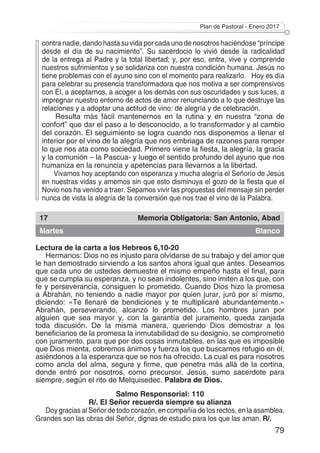 Plan de Pastoral - Enero 2017
79
contra nadie, dando hasta su vida por cada uno de nosotros haciéndose “príncipe
desde el día de su nacimiento”. Su sacerdocio lo vivió desde la radicalidad
de la entrega al Padre y la total libertad; y, por eso, entra, vive y comprende
nuestros sufrimientos y se solidariza con nuestra condición humana. Jesús no
tiene problemas con el ayuno sino con el momento para realizarlo. Hoy es día
para celebrar su presencia transformadora que nos motiva a ser comprensivos
con Él, a aceptarnos, a acoger a los demás con sus oscuridades y sus luces, a
impregnar nuestro entorno de actos de amor renunciando a lo que destruye las
relaciones y a adoptar una actitud de vino: de alegría y de celebración.
Resulta más fácil mantenernos en la rutina y en nuestra “zona de
confort” que dar el paso a lo desconocido, a lo transformador y al cambio
del corazón. El seguimiento se logra cuando nos disponemos a llenar el
interior por el vino de la alegría que nos embriaga de razones para romper
lo que nos ata como sociedad. Primero viene la fiesta, la alegría, la gracia
y la comunión – la Pascua- y luego el sentido profundo del ayuno que nos
humaniza en la renuncia y apetencias para llevarnos a la libertad.
Vivamos hoy aceptando con esperanza y mucha alegría el Señorío de Jesús
en nuestras vidas y amemos sin que esto disminuya el gozo de la fiesta que el
Novio nos ha venido a traer. Sepamos vivir las propuestas del mensaje sin perder
nunca de vista la alegría de la conversión que nos trae el vino de la Palabra.
17 Memoria Obligatoria: San Antonio, Abad
Martes Blanco
Lectura de la carta a los Hebreos 6,10-20
Hermanos: Dios no es injusto para olvidarse de su trabajo y del amor que
le han demostrado sirviendo a los santos ahora igual que antes. Deseamos
que cada uno de ustedes demuestre el mismo empeño hasta el final, para
que se cumpla su esperanza, y no sean indolentes, sino imiten a los que, con
fe y perseverancia, consiguen lo prometido. Cuando Dios hizo la promesa
a Abrahán, no teniendo a nadie mayor por quien jurar, juró por sí mismo,
diciendo: «Te llenaré de bendiciones y te multiplicaré abundantemente.»
Abrahán, perseverando, alcanzó lo prometido. Los hombres juran por
alguien que sea mayor y, con la garantía del juramento, queda zanjada
toda discusión. De la misma manera, queriendo Dios demostrar a los
beneficiarios de la promesa la inmutabilidad de su designio, se comprometió
con juramento, para que por dos cosas inmutables, en las que es imposible
que Dios mienta, cobremos ánimos y fuerza los que buscamos refugio en él,
asiéndonos a la esperanza que se nos ha ofrecido. La cual es para nosotros
como ancla del alma, segura y firme, que penetra más allá de la cortina,
donde entró por nosotros, como precursor, Jesús, sumo sacerdote para
siempre, según el rito de Melquisedec. Palabra de Dios.
Salmo Responsorial: 110
R/. El Señor recuerda siempre su alianza
Doy gracias al Señor de todo corazón, en compañía de los rectos, en la asamblea.
Grandes son las obras del Señor, dignas de estudio para los que las aman. R/.
 