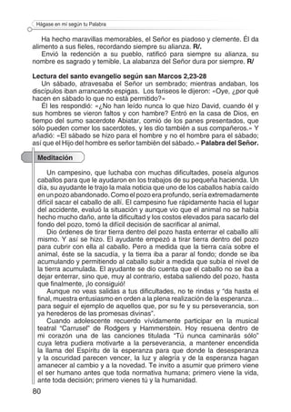 80
Hágase en mí según tu Palabra
Ha hecho maravillas memorables, el Señor es piadoso y clemente. Él da
alimento a sus fieles, recordando siempre su alianza. R/.
Envió la redención a su pueblo, ratificó para siempre su alianza, su
nombre es sagrado y temible. La alabanza del Señor dura por siempre. R/
Lectura del santo evangelio según san Marcos 2,23-28
Un sábado, atravesaba el Señor un sembrado; mientras andaban, los
discípulos iban arrancando espigas. Los fariseos le dijeron: «Oye, ¿por qué
hacen en sábado lo que no está permitido?»
Él les respondió: «¿No han leído nunca lo que hizo David, cuando él y
sus hombres se vieron faltos y con hambre? Entró en la casa de Dios, en
tiempo del sumo sacerdote Abiatar, comió de los panes presentados, que
sólo pueden comer los sacerdotes, y les dio también a sus compañeros.» Y
añadió: «El sábado se hizo para el hombre y no el hombre para el sábado;
así que el Hijo del hombre es señor también del sábado.» Palabra del Señor.
Meditación
Un campesino, que luchaba con muchas dificultades, poseía algunos
caballos para que le ayudaron en los trabajos de su pequeña hacienda. Un
día, su ayudante le trajo la mala noticia que uno de los caballos había caído
en un pozo abandonado. Como el pozo era profundo, sería extremadamente
difícil sacar el caballo de allí. El campesino fue rápidamente hacia el lugar
del accidente, evaluó la situación y aunque vio que el animal no se había
hecho mucho daño, ante la dificultad y los costos elevados para sacarlo del
fondo del pozo, tomó la difícil decisión de sacrificar al animal.
Dio órdenes de tirar tierra dentro del pozo hasta enterrar el caballo allí
mismo. Y así se hizo. El ayudante empezó a tirar tierra dentro del pozo
para cubrir con ella al caballo. Pero a medida que la tierra caía sobre el
animal, éste se la sacudía, y la tierra iba a parar al fondo; donde se iba
acumulando y permitiendo al caballo subir a medida que subía el nivel de
la tierra acumulada. El ayudante se dio cuenta que el caballo no se iba a
dejar enterrar, sino que, muy al contrario, estaba saliendo del pozo, hasta
que finalmente, ¡lo consiguió!
Aunque no veas salidas a tus dificultades, no te rindas y “da hasta el
final, muestra entusiasmo en orden a la plena realización de la esperanza…
para seguir el ejemplo de aquellos que, por su fe y su perseverancia, son
ya herederos de las promesas divinas”.
Cuando adolescente recuerdo vívidamente participar en la musical
teatral “Carrusel” de Rodgers y Hammerstein. Hoy resuena dentro de
mi corazón una de las canciones titulada “Tú nunca caminarás sólo”
cuya letra pudiera motivarte a la perseverancia, a mantener encendida
la llama del Espíritu de la esperanza para que donde la desesperanza
y la oscuridad parecen vencer, la luz y alegría y de la esperanza hagan
amanecer al cambio y a la novedad. Te invito a asumir que primero viene
el ser humano antes que toda normativa humana; primero viene la vida,
ante toda decisión; primero vienes tú y la humanidad.
 