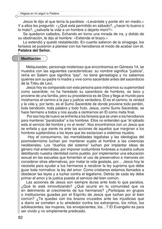 82
Hágase en mí según tu Palabra
Jesús le dijo al que tenía la parálisis: «Levántate y ponte ahí en medio.»
Y a ellos les preguntó: «¿Qué está permitido en sábado?, ¿hacer lo bueno o
lo malo?, ¿salvarle la vida a un hombre o dejarlo morir?»
Se quedaron callados. Echando en torno una mirada de ira, y dolido de
su obstinación, le dijo al hombre: «Extiende el brazo.»
Lo extendió y quedó restablecido. En cuanto salieron de la sinagoga, los
fariseos se pusieron a planear con los herodianos el modo de acabar con él.
Palabra del Señor.
Meditación
Melquisedec, personaje misterioso que encontramos en Génesis 14, se
muestra con las siguientes características: su nombre significa “justicia”,
reina en Salem que significa “paz”, no tiene genealogía y no sabemos
quiénes son su padre ni madre y vive como sacerdote antes del sacerdocio
de la Tribu de Leví.
Jesús hoy es comparado con esta persona para indicarnos su superioridad
como sacerdote: no ha heredado su sacerdocio de hombres, es laico y
proviene de una familia, pero su procedencia es de Dios y llega al mundo para
mostrarnos el camino a la paz y justicia verdadera. Él es el camino, la verdad
y la vida y, por tanto, es el Sumo Sacerdote de donde proviene todo perdón,
toda bendición, toda palabra y todo fruto. Jesús, como Sumo Sacerdote, se
hace hermano a todos y nos ayuda a centrarnos en Él como meta final.
Por eso hoy de nuevo se enfrenta a los fariseos que se unen a los herodianos
para mantener “paralizados” a los hombres. Ellos no entienden que “el sábado
está al servicio del hombre y no al revés”. Nos encontramos con un Jesús que
se enfada y que siente ira ante las acciones de aquellos que marginan a los
hombres sujetándolos a las leyes que les esclavizan a sistemas injustos.
Hoy el consumismo, las mentalidades legalistas y las ideologías del
posmodernismo luchan por mantener sujeto al hombre a las creencias
neoliberales. Los “dueños del sistema” luchan por implantar ideas de
género mal entendidas, por imponer costumbres foráneas a nuestra cultura
debilitando nuestra identidad como pueblo, por implementar una educación
sexual en las escuelas que fomentan el uso de preservativo a menores sin
considerar otras alternativas, por matar la vida gestada, por… Jesús hoy te
necesita para ayudar a tus hermanos a recobrar la ley suprema que debe
guiar toda normativa: la ley del amor. Como cristianos estamos llamados a
obedecer las leyes y a luchar contra el legalismo. Detrás de cada ley debe
primar el amor y la justica puesta al servicio del bien común.
Las acciones de Jesús son siempre duras ante todo lo que paraliza.
¿Qué te está inmovilizando? ¿Qué ocurre en tu comunidad que va
en detrimento al crecimiento de tus hermanos? ¿Participas en grupos
o instituciones guiadas por el Espíritu de Jesús que luchan por el bien
común? ¿Te quedas con los brazos cruzados ante las injusticias que
a diario se cometen a tu alrededor contra los extranjeros, los niños, los
adolescentes, las mujeres, los envejecientes, los…? El Evangelio es para
ser vivido y no simplemente predicado.
 