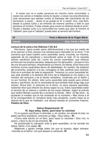 Plan de Pastoral - Enero 2017
83
A veces nos va a costar ponernos en marcha como comunidad; a
veces nos vamos a molestar contra lo injusto; a veces nos encontraremos
ante situaciones que atentan contra el bienestar del crecimiento de los
hermanos; a veces… Jesús no se queda en el “a veces” sino, más bien,
desde la justicia lucha y se enfrenta de manera asertiva a todo lo que
aprisiona al hombre. Fuiste creado para crecer en libertad desde el amor.
Ayuda a desatar junto a tu comunidad los nudos que atan al hombre al
“sábado” para que el “sábado” pueda estar al servicio del hombre.
19 Feria o Memoria de la Virgen María
Jueves Azul, Verde o Blanco
Lectura de la carta a los Hebreos 7,25–8,6
Hermanos: Jesús puede salvar definitivamente a los que por medio de
él se acercan a Dios, porque vive siempre para interceder en su favor. Y tal
convenía que fuese nuestro sumo sacerdote: santo, inocente, sin mancha,
separado de los pecadores y encumbrado sobre el cielo. Él no necesita
ofrecer sacrificios cada día –como los sumos sacerdotes, que ofrecían
primero por los propios pecados, después por los del pueblo–, porque lo hizo
de una vez para siempre, ofreciéndose a sí mismo. En efecto, la ley hace a los
hombres sumos sacerdotes llenos de debilidades. En cambio, las palabras
del juramento, posterior a la ley, consagran al Hijo, perfecto para siempre.
Esto es lo principal de toda la exposición: Tenemos un sumo sacerdote tal,
que está sentado a la derecha del trono de la Majestad en los cielos y es
ministro del santuario y de la tienda verdadera, construida por el Señor y
no por hombre. En efecto, todo sumo sacerdote está puesto para ofrecer
dones y sacrificios; de ahí la necesidad de que también éste tenga algo que
ofrecer. Ahora bien, si estuviera en la tierra, no sería siquiera sacerdote,
habiendo otros que ofrecen los dones según la Ley. Estos sacerdotes están
al servicio de un esbozo y sombra de las cosas celestes, según el oráculo
que recibió Moisés cuando iba a construir la tienda: «Mira –le dijo Dios–, te
ajustarás al modelo que te fue mostrado en la montaña.» Mas ahora a él
le ha correspondido un ministerio tanto más excelente, cuanto mejor es la
alianza de la que es mediador, una alianza basada en promesas mejores.
Palabra de Dios.
Salmo Responsorial: 39
R/. Aquí estoy, Señor, para hacer tu voluntad
Tú no quieres sacrificios ni ofrendas, y, en cambio, me abriste el oído; no
pides sacrificio expiatorio, entonces yo digo: «Aquí estoy.» R/.
«Como está escrito en mi libro, para hacer tu voluntad.» Dios mío, lo
quiero, y llevo tu ley en las entrañas. R/.
He proclamado tu salvación ante la gran asamblea; no he cerrado los
labios: Señor, tú lo sabes. R/.
Alégrense y gocen contigo todos los que te buscan; digan siempre:
«Grande es el Señor» los que desean tu salvación. R/
 