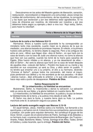 Plan de Pastoral - Enero 2017
85
Descubramos en los actos del Maestro gestos de liberación, sanación,
restauración, reconciliación e integración a la comunidad. Jesús rompe los
moldes del conformismo, del consumismo, de las injusticias, la corrupción
y las leyes que esclavizan y por eso debemos estar agradecidos. El no
cesa de ofrecerse por nosotros, de interceder por nosotros y por eso
debemos todos seguir su ejemplo y decir a viva voz: “Aquí estoy, Señor,
para hacer tu voluntad”.
20 Feria o Memoria de la Virgen María
Viernes Azul, Verde o Blanco
Lectura de la carta a los Hebreos 8,6-13
Hermanos: Ahora a nuestro sumo sacerdote le ha correspondido un
ministerio tanto más excelente, cuanto mejor es la alianza de la que es
mediador, una alianza basada en promesas mejores. En efecto, si la primera
hubiera sido perfecta, no tendría objeto la segunda. Pero a los antiguos les
echa en cara: «Miren que llegan días –dice el Señor–, en que haré con la
casa de Israel y con la casa de Judá una alianza nueva; no como la alianza
que hice con sus padres, cuando los tomé de la mano para sacarlos de
Egipto. Ellos fueron infieles a mi alianza, y yo me desentendí de ellos –
dice el Señor–. Así será la alianza que haré con la casa de Israel después
de aquellos días –oráculo del Señor–: Pondré mis leyes en su mente y las
escribiré en sus corazones; yo seré su Dios, y ellos serán mi pueblo. Y
no tendrá que enseñar uno a su prójimo, el otro a su hermano, diciendo:
“¡Conoce al Señor!”, porque todos me conocerán, del menor al mayor,
pues perdonaré sus delitos y no me acordaré ya de sus pecados.» Al decir
«alianza nueva», dejó anticuada la anterior; y lo que está anticuado y se
hace viejo está a punto de desaparecer. Palabra de Dios.
Salmo Responsorial 84
R/. La misericordia y la fidelidad se encuentran
Muéstranos, Señor, tu misericordia y danos tu salvación. La salvación
está ya cerca de sus fieles, y la gloria habitará en nuestra tierra. R/.
La misericordia y la fidelidad se encuentran, la justicia y la paz se besan;
la fidelidad brota de la tierra, y la justicia mira desde el cielo. R/.
El Señor nos dará la lluvia, y nuestra tierra dará su fruto. La justicia
marchará ante él, la salvación seguirá sus pasos. R/.
Lectura del santo evangelio según san Marcos 3,13-19
En aquel tiempo, Jesús, mientras subía a la montaña, fue llamando a los
que él quiso, y se fueron con él. A doce los hizo sus compañeros, para enviarlos
a predicar, con poder para expulsar demonios. Así constituyó el grupo de los
Doce: Simón, a quien dio el sobrenombre de Pedro, Santiago el de Zebedeo y
su hermano Juan, a quienes dio el sobrenombre de Boanerges –los Truenos–,
Andrés, Felipe, Bartolomé, Mateo, Tomás, Santiago el de Alfeo, Tadeo, Simón
el Celotes y Judas Iscariote, que lo entregó. Palabra del Señor.
 