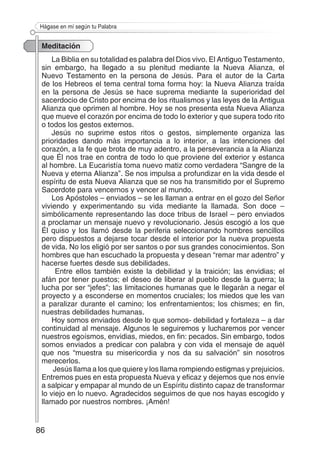 86
Hágase en mí según tu Palabra
Meditación
La Biblia en su totalidad es palabra del Dios vivo. El Antiguo Testamento,
sin embargo, ha llegado a su plenitud mediante la Nueva Alianza, el
Nuevo Testamento en la persona de Jesús. Para el autor de la Carta
de los Hebreos el tema central toma forma hoy: la Nueva Alianza traída
en la persona de Jesús se hace suprema mediante la superioridad del
sacerdocio de Cristo por encima de los ritualismos y las leyes de la Antigua
Alianza que oprimen al hombre. Hoy se nos presenta esta Nueva Alianza
que mueve el corazón por encima de todo lo exterior y que supera todo rito
o todos los gestos externos.
Jesús no suprime estos ritos o gestos, simplemente organiza las
prioridades dando más importancia a lo interior, a las intenciones del
corazón, a la fe que brota de muy adentro, a la perseverancia a la Alianza
que Él nos trae en contra de todo lo que proviene del exterior y estanca
al hombre. La Eucaristía toma nuevo matiz como verdadera “Sangre de la
Nueva y eterna Alianza”. Se nos impulsa a profundizar en la vida desde el
espíritu de esta Nueva Alianza que se nos ha transmitido por el Supremo
Sacerdote para vencernos y vencer al mundo.
Los Apóstoles – enviados – se les llaman a entrar en el gozo del Señor
viviendo y experimentando su vida mediante la llamada. Son doce –
simbólicamente representando las doce tribus de Israel – pero enviados
a proclamar un mensaje nuevo y revolucionario. Jesús escogió a los que
Él quiso y los llamó desde la periferia seleccionando hombres sencillos
pero dispuestos a dejarse tocar desde el interior por la nueva propuesta
de vida. No los eligió por ser santos o por sus grandes conocimientos. Son
hombres que han escuchado la propuesta y desean “remar mar adentro” y
hacerse fuertes desde sus debilidades.
Entre ellos también existe la debilidad y la traición; las envidias; el
afán por tener puestos; el deseo de liberar al pueblo desde la guerra; la
lucha por ser “jefes”; las limitaciones humanas que le llegarán a negar el
proyecto y a esconderse en momentos cruciales; los miedos que les van
a paralizar durante el camino; los enfrentamientos; los chismes; en fin,
nuestras debilidades humanas.
Hoy somos enviados desde lo que somos- debilidad y fortaleza – a dar
continuidad al mensaje. Algunos le seguiremos y lucharemos por vencer
nuestros egoísmos, envidias, miedos, en fin: pecados. Sin embargo, todos
somos enviados a predicar con palabra y con vida el mensaje de aquél
que nos “muestra su misericordia y nos da su salvación” sin nosotros
merecerlos.
Jesús llama a los que quiere y los llama rompiendo estigmas y prejuicios.
Entremos pues en esta propuesta Nueva y eficaz y dejemos que nos envíe
a salpicar y empapar al mundo de un Espíritu distinto capaz de transformar
lo viejo en lo nuevo. Agradecidos seguimos de que nos hayas escogido y
llamado por nuestros nombres. ¡Amén!
 