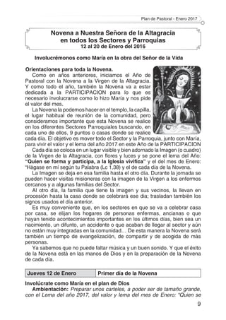 Plan de Pastoral - Enero 2017
9
Novena a Nuestra Señora de la Altagracia
en todos los Sectores y Parroquias
12 al 20 de Enero del 2016
Involucrémonos como María en la obra del Señor de la Vida
Orientaciones para toda la Novena.
Como en años anteriores, iniciamos el Año de
Pastoral con la Novena a la Virgen de la Altagracia.
Y como todo el año, también la Novena va a estar
dedicada a la PARTICIPACION para lo que es
necesario involucrarse como lo hizo María y nos pide
el valor del mes.
La Novena la podemos hacer en el templo, la capilla,
el lugar habitual de reunión de la comunidad, pero
consideramos importante que esta Novena se realice
en los diferentes Sectores Parroquiales buscando, en
cada uno de ellos, 9 puntos o casas donde se realice
cada día. El objetivo es mover todo el Sector y la Parroquia, junto con María,
para vivir el valor y el lema del año 2017 en este Año de la PARTICIPACION
Cada día se coloca en un lugar visible y bien adornado la Imagen (o cuadro)
de la Virgen de la Altagracia, con flores y luces y se pone el lema del Año:
“Quien se forma y participa, a la Iglesia vivifica” y el del mes de Enero:
“Hágase en mí según tu Palabra (Lc 1,38) y el de cada día de la Novena.
La Imagen se deja en esa familia hasta el otro día. Durante la jornada se
pueden hacer visitas misioneras con la imagen de la Virgen a los enfermos
cercanos y a algunas familias del Sector.
Al otro día, la familia que tiene la imagen y sus vecinos, la llevan en
procesión hasta la casa donde se celebrará ese dia; trasladan también los
signos usados el día anterior.
Es muy conveniente que, en los sectores en que se va a celebrar casa
por casa, se elijan los hogares de personas enfermas, ancianas o que
hayan tenido acontecimientos importantes en los últimos días, bien sea un
nacimiento, un difunto, un accidente o que acaban de llegar al sector y aún
no están muy integradas en la comunidad… De esta manera la Novena será
también un tiempo de evangelización, de compartir y de acogida de más
personas.
Ya sabemos que no puede faltar música y un buen sonido. Y que el éxito
de la Novena está en las manos de Dios y en la preparación de la Novena
de cada día.
Jueves 12 de Enero Primer día de la Novena
Involúcrate como María en el plan de Dios
Ambientación: Preparar unos carteles, a poder ser de tamaño grande,
con el Lema del año 2017, del valor y lema del mes de Enero: “Quien se
 