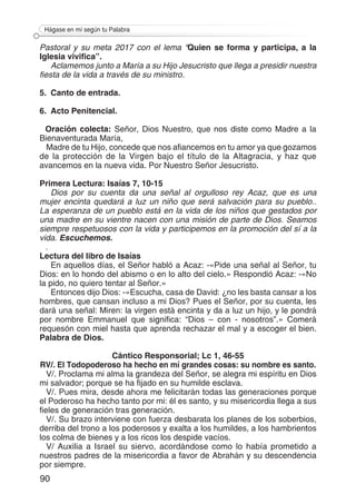 90
Hágase en mí según tu Palabra
Pastoral y su meta 2017 con el lema “Quien se forma y participa, a la
Iglesia vivifica”.
Aclamemos junto a María a su Hijo Jesucristo que llega a presidir nuestra
fiesta de la vida a través de su ministro.
5.	 Canto de entrada.
6.	 Acto Penitencial.
Oración colecta: Señor, Dios Nuestro, que nos diste como Madre a la
Bienaventurada María,
Madre de tu Hijo, concede que nos afiancemos en tu amor ya que gozamos
de la protección de la Virgen bajo el título de la Altagracia, y haz que
avancemos en la nueva vida. Por Nuestro Señor Jesucristo.
Primera Lectura: Isaías 7, 10-15
Dios por su cuenta da una señal al orgulloso rey Acaz, que es una
mujer encinta quedará a luz un niño que será salvación para su pueblo..
La esperanza de un pueblo está en la vida de los niños que gestados por
una madre en su vientre nacen con una misión de parte de Dios. Seamos
siempre respetuosos con la vida y participemos en la promoción del sí a la
vida. Escuchemos.
.
Lectura del libro de Isaías
En aquellos días, el Señor habló a Acaz: -«Pide una señal al Señor, tu
Dios: en lo hondo del abismo o en lo alto del cielo.» Respondió Acaz: -«No
la pido, no quiero tentar al Señor.»
Entonces dijo Dios: -«Escucha, casa de David: ¿no les basta cansar a los
hombres, que cansan incluso a mi Dios? Pues el Señor, por su cuenta, les
dará una señal: Miren: la virgen está encinta y da a luz un hijo, y le pondrá
por nombre Emmanuel que significa: “Dios – con - nosotros”.» Comerá
requesón con miel hasta que aprenda rechazar el mal y a escoger el bien.
Palabra de Dios.
Cántico Responsorial; Lc 1, 46-55
RV/. El Todopoderoso ha hecho en mí grandes cosas: su nombre es santo.
V/. Proclama mi alma la grandeza del Señor, se alegra mi espíritu en Dios
mi salvador; porque se ha fijado en su humilde esclava.
V/. Pues mira, desde ahora me felicitarán todas las generaciones porque
el Poderoso ha hecho tanto por mi: él es santo, y su misericordia llega a sus
fieles de generación tras generación.
V/. Su brazo interviene con fuerza desbarata los planes de los soberbios,
derriba del trono a los poderosos y exalta a los humildes, a los hambrientos
los colma de bienes y a los ricos los despide vacíos.
V/ Auxilia a Israel su siervo, acordándose como lo había prometido a
nuestros padres de la misericordia a favor de Abrahán y su descendencia
por siempre.
 