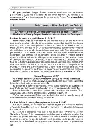 96
Hágase en mí según tu Palabra
El que preside: Acoge, Padre, nuestras oraciones que te hemos
presentado y ayúdanos a responderte con amor decidido a tu llamada a la
conversión a Ti y a involucrarnos de verdad en tu Reino. Por Jesucristo,
nuestro Señor.
23 Feria o Memoria Libre: San Idelfonso, Obispo
Lunes Verde o Blanco
52º Aniversario de la Ordenación Presbiteral de Mons. Ramón
Benito de la Rosa y Carpio, Arzobispo Metropolitano de Santiago
Lectura de la carta a los Hebreos 9,15.24-28
Hermanos: Cristo es mediador de una alianza nueva: en ella ha habido
una muerte que ha redimido de los pecados cometidos durante la primera
alianza; y así los llamados pueden recibir la promesa de la herencia eterna.
Pues Cristo ha entrado no en un santuario construido por hombres –imagen
del auténtico– sino en el mismo cielo para ponerse ante Dios intercediendo
por nosotros. Tampoco se ofrece a sí mismo muchas veces –como el sumo
sacerdote, que entraba en el santuario todos los años y ofrecía sangre
ajena; si hubiese sido así, tendría que haber padecido muchas veces, desde
el principio del mundo–. De hecho, él se ha manifestado una sola vez, al
final de la historia, para destruir el pecado con el sacrificio de sí mismo. Por
cuanto el destino de los hombres es morir una sola vez. Y después de la
muerte, el juicio. De la misma manera, Cristo se ha ofrecido una sola vez
para quitar los pecados de todos. La segunda vez aparecerá, sin ninguna
relación al pecado, a los que lo esperan, para salvarlos. Palabra de Dios.
Salmo Responsorial: 97
R/. Canten al Señor un cántico nuevo, porque ha hecho maravillas
Canten al Señor un cántico nuevo, porque ha hecho maravillas: su diestra
le ha dado la victoria, su santo brazo. R/.
El Señor da a conocer su victoria, revela a las naciones su justicia: se
acordó de su misericordia y su fidelidad en favor de la casa de Israel. R/.
Los confines de la tierra han contemplado la victoria de nuestro Dios.
Aclamen al Señor, tierra entera; griten, vitoreen, toquen. R/.
Tañan la cítara para el Señor, suenen los instrumentos: con clarines y al
son de trompetas, aclamen al Rey y Señor. R/..
Lectura del santo evangelio según san Marcos 3,22-30
En aquel tiempo, los escribas que habían bajado de Jerusalén decían:
«Tiene dentro a Belzebú y expulsa a los demonios con el poder del jefe de
los demonios.»
Él los invitó a acercarse y les puso estas parábolas: «¿Cómo va a echar
Satanás a Satanás? Un reino en guerra civil no puede subsistir; una familia
dividida no puede subsistir. Si Satanás se rebela contra sí mismo, para
hacerse la guerra, no puede subsistir, está perdido. Nadie puede meterse
en casa de un hombre forzudo para arramblar con su ajuar, si primero no
 