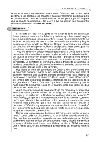 Plan de Pastoral - Enero 2017
97
lo ata; entonces podrá arramblar con la casa. Créanme, todo se les podrá
perdonar a los hombres: los pecados y cualquier blasfemia que digan; pero
el que blasfeme contra el Espíritu Santo no tendrá perdón jamás, cargará
con su pecado para siempre.» Se refería a los que decían que tenía dentro
un espíritu inmundo. Palabra del Señor.
Meditación
El impacto de Jesús en la gente se va sintiendo cada día con mayor
fuerza y esto preocupa a los letrados y fariseos que buscan estrategias
para neutralizarlo. Las estrategias anteriores que han utilizado durante las
lecturas de este mes de enero no han mostrado ser efectivos y hoy lo
acusan de actuar movido por Satanás. Desean desacreditarlo en público
para debilitar el mensaje y su incidencia en el pueblo; Jesús preocupa y las
estrategias para hacerlo caer no han resultado hasta ahora.
Hoy los letrados y fariseos buscan desacreditar a Jesús con el fin de
neutralizar el impacto liberador que ha despertado en medio del pueblo.
Lo acusan de actuar con el poder de Satanás – personaje cuyo nombre
significa el enemigo, adversario, acusador, calumniador, el que divide y
es violento. La estrategia de eliminar a Jesús a través de la calumnia es
la misma que todavía se utiliza comúnmente en la sociedad cuando no se
puede vencer con las ideas y con la verdad.
Hoy sigue el tema del sacerdocio de Cristo y nos encontramos con
la dimensión humana y santa de un Cristo Jesús mediador que entra al
santuario del cielo una vez para siempre entregándose “para destruir el
pecado con el sacrificio de sí mismo”. Cristo Jesús no entra al “santísimo”
del templo para expiar sus pecados a diferencia de los sacerdotes de la
Antigua Alianza. Él es el “Santísimo” que intercede por nosotros y que se
hace presente de manera física en el sagrario para que todos los días
podamos ser perdonados.
Jesús hace más de dos mil años se entregó por nosotros y su sangre ha
sellado la nueva y eterna alianza. Sin embargo, son muchos que todavía
lo niegan y, en su tiempo, lo tildaban de fanático y aliado del demonio. Y
nosotros hoy, ¿juzgamos a los que piensan diferente de nosotros? ¿Somos
de los que criticamos las iniciativas de los demás y nos enfrascamos en
nuestras ideas pensando que solamente son buenas las que provienen
de nosotros? Quizás hoy no pensemos que los demás están “poseídos”
pero ciertamente pudiera pasar por nuestra mente que son tontos, pobres,
incapaces o menores que nosotros.
Hemos sido convocados al banquete del Reino para “cantar un canto
nuevo” donde podamos ofrecernos como amor fiel en favor de los demás.
Hoy cambiemos nuestras acusaciones por aclamaciones al Señor;
cambiemos nuestras críticas por estallidos de “gozo y alegría” cantando a
todos que el Señor es victorioso y su fidelidad es eterna. El Reino es para
unir y nunca desunir a la humanidad. Empecemos por nosotros mismos
hoy.
 
