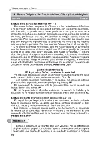 98
Hágase en mí según tu Palabra
24 Memoria Obligatoria: San Francisco de Sales, Obispo y Doctor de la Iglesia
Martes Blanco
Lectura de la carta a los Hebreos 10,1-10
Hermanos: La Ley, que presenta sólo una sombra de los bienes definitivos
y no la imagen auténtica de la realidad, siempre, con los mismos sacrificios,
año tras año, no puede nunca hacer perfectos a los que se acercan a
ofrecerlos. Si no fuera así, habrían dejado de ofrecerse, porque los ministros
del culto, purificados una vez, no tendrían ya ningún pecado sobre su
conciencia. Pero en estos mismos sacrificios se recuerdan los pecados año
tras año. Porque es imposible que la sangre de los toros y de los machos
cabríos quite los pecados. Por eso, cuando Cristo entró en el mundo dijo:
«Tú no quiere sacrificios ni ofrendas, pero me has preparado un cuerpo; no
aceptas holocaustos ni víctimas expiatorias. Entonces yo dije lo que está
escrito en el libro: “Aquí estoy, oh Dios, para hacer tu voluntad.”» Primero
dice: No quieres ni aceptas sacrificios ni ofrendas, holocaustos ni víctimas
expiatorias, que se ofrecen según la ley. Después añade: Aquí estoy yo para
hacer tu voluntad. Niega lo primero, para afirmar lo segundo. Y conforme
a esa voluntad todos quedamos santificados por la oblación de cuerpo de
Jesucristo, hecha una vez para siempre. Palabra de Dios.
Salmo Responsorial: 39
R/. Aquí estoy, Señor, para hacer tu voluntad
Yo esperaba con ansia al Señor; Él se inclinó y escuchó mi grito; me puso
en la boca un cántico nuevo, un himno a nuestro Dios. R/.
Tú no quieres sacrificios ni ofrendas, y, en cambio, me abriste el oído; no
pides sacrificio expiatorio, entonces yo digo: Aquí estoy. R/.
He proclamado tu salvación ante la gran asamblea; no he cerrado los
labios: Señor, tú lo sabes. R/.
No me he guardado en el pecho tu defensa, he contado tu fidelidad y tu
salvación, no he negado tu misericordia y tu lealtad ante la gran asamblea. R/.
Lectura del santo evangelio según san Marcos 3,31-35
En aquel tiempo, llegaron la madre y los hermanos de Jesús y desde
fuera lo mandaron llamar. La gente que tenía sentada alrededor le dijo:
«Mira, tu madre y tus hermanos están fuera y te buscan.»
Les contestó: «¿Quiénes son mi madre y mis hermanos?» Y, paseando
la mirada por el corro, dijo: «Estos son mi madre y mis hermanos. El que
cumple la voluntad de Dios, ése es mi hermano y mi hermana y mi madre.»
Palabra del Señor.
Meditación
Según el diccionario la voluntad (del latín voluntas) “es la potestad de
dirigir el accionar propio”. La voluntad “apela a una especie de fuerza para
desarrollar una acción de acuerdo a un resultado esperado” e “implica
 