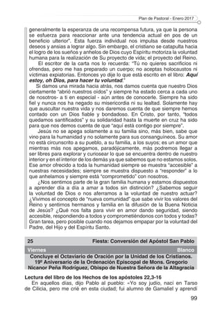 Plan de Pastoral - Enero 2017
99
generalmente la esperanza de una recompensa futura, ya que la persona
se esfuerza para reaccionar ante una tendencia actual en pos de un
beneficio ulterior”. Esta fuerza individual nos impulsa desde nuestros
deseos y ansias a lograr algo. Sin embargo, el cristiano se catapulta hacia
el logro de los sueños y anhelos de Dios cuyo Espíritu motoriza la voluntad
humana para la realización de Su proyecto de vida; el proyecto del Reino.
El escritor de la carta nos lo recuerda: “Tú no quieres sacrificios ni
ofrendas, pero me has preparado un cuerpo; no aceptas holocaustos ni
víctimas expiatorias. Entonces yo dije lo que está escrito en el libro: Aquí
estoy, oh Dios, para hacer tu voluntad.”
Si damos una mirada hacia atrás, nos damos cuenta que nuestro Dios
ciertamente “abrió nuestros oídos” y siempre ha estado cerca a cada uno
de nosotros- a ti en especial - aún antes de conocerle. Siempre ha sido
fiel y nunca nos ha negado su misericordia ni su lealtad. Solamente hay
que auscultar nuestra vida y nos daremos cuenta de que siempre hemos
contado con un Dios fiable y bondadoso. En Cristo, por tanto, “todos
quedamos santificados” y su solidaridad hasta la muerte en cruz ha sido
para que nos demos cuenta de que “aquí está contigo por siempre”.
Jesús no se apega solamente a su familia sino, más bien, sabe que
vino para la humanidad y no solamente para sus consanguíneos. Su amor
no está circunscrito a su pueblo, a su familia, a los suyos; es un amor que
mientras más nos apegamos, paradójicamente, más podremos llegar a
ser libres para explorar y curiosear lo que se encuentra dentro de nuestro
interior y en el interior de los demás ya que sabemos que no estamos solos.
Ese amor ofrecido a toda la humanidad siempre se muestra “accesible” a
nuestras necesidades; siempre se muestra dispuesto a “responder” a lo
que anhelamos y siempre está “comprometido” con nosotros.
¿Nos sentimos parte de la gran familia humana y estamos dispuestos
a aprender día a día a amar a todos sin distinción? ¿Sabemos seguir
la voluntad de Dios o nos aferramos a la voluntad de nuestro actuar?
¿Vivimos el concepto de “nueva comunidad” que sabe vivir los valores del
Reino y sentirnos hermanos y familia en la difusión de la Buena Noticia
de Jesús? ¿Qué nos falta para vivir en amor dando seguridad, siendo
accesible, respondiendo a todos y comprometiéndonos con todos y todas?
Gran tarea, pero posible cuando nos dejamos empapar por la voluntad del
Padre, del Hijo y del Espíritu Santo.
25 Fiesta: Conversión del Apóstol San Pablo
Viernes Blanco
Concluye el Octaviario de Oración por la Unidad de los Cristianos.
19º Aniversario de la Ordenación Episcopal de Mons. Gregorio
Nicanor Peña Rodríguez, Obispo de Nuestra Señora de la Altagracia
Lectura del libro de los Hechos de los apóstoles 22,3-16
En aquellos días, dijo Pablo al pueblo: «Yo soy judío, nací en Tarso
de Cilicia, pero me crié en esta ciudad; fui alumno de Gamaliel y aprendí
 