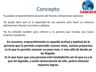 Concepto La palabra emprendimiento proviene del francés entrepreneur (pionero) Se puede decir que es la capacidad de una persona para hacer un esfuerzo adicional por alcanzar una meta u objetivo. Se ha utilizado también para referirse a la persona que iniciaba una nueva empresa o proyecto,. En resumen, emprendimiento es aquella actitud y aptitud de la persona que le permite emprender nuevos retos, nuevos proyectos; es lo que le permite avanzar un paso mas, ir mas allá de donde ya ha llegado.  Es lo que hace que una persona esté insatisfecha con lo que es y lo que ha logrado, y como consecuencia de ello, quiera alcanzar mayores logros. 