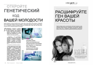 26 Bсе по-русски - Vse po russki Vse po russki - Bсе по-русски 27
(José María García Antón)
Научно доказано, что люди отличаются друг от друга лишь на одну десятую долю процента. Оставшиеся
99,9% процента ДНК человека полностью совпадает с генетическим кодом всех остальных людей. Именно
эти 0,1% определяют те факторы, благодаря которым мы отличаемся друг от друга: цвет глаз, группу крови,
склонность кожи к проявлению возрастных признаков.
аборатория молекулярной косметики
PRIMA-DERM после многолетних
исследований представляет уникальную
научную разработку, новое измерение
в сфере диагностики и антивозрастного
ухода за кожей: программу one.gen/0,1.
Президент лаборатории Хосе Мария
Гарсия Антон рассказывает об этом
невероятном изобретении, которое уже
называют кодом красоты будущего.
1. В чем состоит программа one.gen/0,1?
– Оne.gen/0,1 – это эксклюзивная
программа красоты, в основе который
лежит персонализированный подход. Цель
программы – замедлить естественные
процессы старения кожи, минимизировать
негативное влияние времени.
Благодаря выделению образца ДНК
пациента и тщательному его изучению
разрабатывается система ухода, которая
учитывает индивидуальные особенности
кожи.
2. Как работает программа one.gen/0,1?
– Во время первой консультации мы берем
у клиента образец ДНК из слюны. Затем
этот образец исследуется при помощи
эксклюзивной биоинформационной
программы, которая базируется на
новейших достижениях в области
антивозрастной генетики. Наша программа
уникальнатем,чтоонаединственнаявмире
изучает большую часть генов, вовлечённых
в процессы старения кожи. Исходя из
полученной информации, мы подбираем
индивидуальный косметический уход,
который учитывает особенности кожи
пациента. Эффективность наших средств
по уходу обусловлена также тем, что в
них содержится не менее 65% активных
веществ. Таким образом, курс состоит
из трех сеансов: во время первого мы
получаем информацию для анализа ДНК,
второй сеанс – трактовка результатов
анализа и согласование с пациентом
стратегии достижения целей, третий –
мониторинг результатов.
Мы
разрабатываем
персонализированные
косметические программы
для борьбы со старением
кожи, благодаря
уникальной системе
распознавания ДНК
	 ОТКРОЙТЕ
ГЕНЕТИЧЕСКИЙ
			 код
ВАШЕЙ МОЛОДОСТИ
Л
РАСШИФРУЙТЕ
ГЕН ВАШЕЙ
КРАСОТЫ
Первая программа красоты, вдохновленная генетической медициной. Новое
измерение в сфере диагностики и антивозрастного ухода за кожей. Подробный
генетический анализ позволяет расшифровать код возрастных изменений
именно вашей кожи и разработать персонализированные косметические
средства, которые помогут в борьбе со временем. Ваш собственный код красоты.
Примечание. Рекомендовано самыми
престижными дерматологическими и
эстетическими клиниками.
 