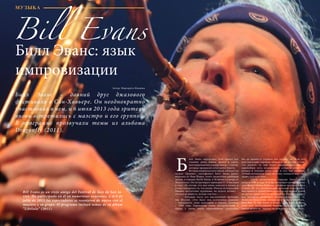 58 Bсе по-русски - Vse po russki Vse po russki - Bсе по-русски 59
илл Эванс определяет свой проект как
слияние рока, блюза, фанка и соула,
интегрированных в жанр джаза, – стилей,
которые прекрасно сочетаются вместе.
	 Ветеран американского джаза, обладатель
наград «Грэмми», саксофонист Билл Эванс живет
недалеко от Нью-Йорка, этого средоточия джазовой
жизни, в городке North Salem, в 50 милях к северу от
Манхэттена. Он гастролирует примерно 5 – 6 месяцев
в году: «Я считаю, что мне очень повезло в жизни, и
я счастлив делать то, что делаю. Иногда путешествия
бывают достаточно трудными, но играть музыку –
это всегда радость, всегда счастье».
	 Большая часть его выступлений проходит
вне Штатов. «Это было мое осознанное решение
– наращивать свою аудиторию в Европе, начиная
с 1990 года. Европейцы очень восприимчивы к
джазу, а также очень образованные слушатели.
Им не нравится слушать все подряд, но если это
действительно хорошая музыка и вы честны в том,
что делаете, то они будут поддерживать вас. У
европейцев есть возможность слушать отличную
музыку в течение всего года, и это, как правило,
лучшие музыканты мира, поэтому, поверьте мне, они
знают, кто есть кто».
	 Свою музыкальную карьеру Билл Эванс
начал в 1980-м году. В то время он брал уроки игры на
саксофоне у Дейва Либмана, сайдмена группы Майлса
Дэвиса. По его рекомендации молодой саксофонист
был принят в группу Майлса и стал его правой рукой
во время серии записей и концертов. Лучшего старта
для молодого музыканта трудно представить: «С
Майлсом было очень интересно и почетно работать.
Мне был 21 год, когда я начал с ним играть, и это
дало мне необходимый импульс, придало моему
имени вескости, вывело на международную арену».
МУЗЫКА
Билл Эванс: язык
импровизации
Автор: Маргарита Иванова
Билл Эванс – давний друг джазового
фестиваля в Сан-Хавьере. Он неоднократно
участвовал в нем, и 6 июля 2013 года зрители
вновь встретились с маэстро и его группой.
В программе прозвучали темы из альбома
Dragonfly (2011).
Б
Bill Evans
Bill Evans es un viejo amigo del Festival de Jazz de San Ja-
vier. Ha participado en él en numerosas ocasiones, y el 6 de
julio de 2013 los espectadores se reunieron de nuevo con el
maestro y su grupo. El programa incluyó temas de su álbum
“Libélula” (2011).
 