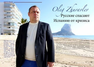 62 Bсе по-русски - Vse po russki Vse po russki - Bсе по-русски 63
Oleg Zhuravlev
Русские спасают
Испанию от кризиса
Олег Журавлев, русский предприниматель и меценат, сумел раз
и навсегда изменить историю влиятельнейшего «Rotary Club
Calp Ifach». Первый русский президент благотворительной
организации, объединяющей самых влиятельных граждан
курортного города Кальпе, уверен: сотрудничество между
Испанией и Россией только начинается.
Oleg Zhuravlev, em-
presario ruso y fi-
lántropo, primer
presidente ruso de
un club Rotary en
España, concre-
tamente el Rotary
Club Calpe Ifach.
Tenemos el honor
de hacerle una en-
trevista personal en
la que nos cuenta sus
experiencias .
ИНТЕРВЬЮ
Интервью : Ольга Тараканова
 