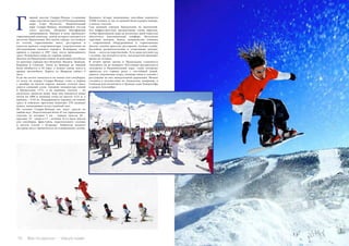 70 Bсе по-русски - Vse po russki Vse po russki - Bсе по-русски 71
Двадцать четыре подъемника способны перевезти
47800 человек за час от нижней базы курорта наверх,
к началу спусков.
Сам лыжный городок Прадольяно не маленький.
Его инфраструктура организована таким образом,
чтобы приехавшим сюда на несколько дней туристам
обеспечить максимальный комфорт. Несколько
торговых центров, банки, медицинские клиники
с современным оборудованием и горнолыжные
школы, салоны красоты, рестораны, ночные клубы,
бассейны, развлекательные и спортивные центры,
бани, – всего не перечислишь. Есть даже детский сад
с яслями, где находятся дети, чьи родители проводят
время на склонах.
В летнее время жизнь в Прадольяно становится
спокойнее, но не замирает. Постоянно организуются
экскурсии в Национальный парк, славу которому
принесли его горные реки с чистейшей водой,
ущелья, ледниковые озера, снежные пики и склоны с
растущими на них миндальными деревьями. Можно
съездить в путешествие по Андалусии, например, в
Севилью или посмотреть в Гранаде сады Хенералифе
и дворец Альгамбра.
орный массив Сьерра-Невада («снежные
горы») достигает высоту в 3479 м над уровнем
моря (гора Муласен). Национальный
парк Сьерра-Невада, являющийся частью
этого массива, объявлен биосферным
заповедником. Именно к нему примыкает
горнолыжный комплекс, центр которого находится в
местечке Прадольяно. Вся жизнь города, состоящего
из отелей, горнолыжных школ, ресторанов и
пунктов проката спортинвентаря, сосредоточена на
обслуживании лыжного курорта. Всемирная слава
пришла к городку в 1997 году, после проведенного
здесь Чемпионата мира по горным лыжам.
Доехать до Прадольяно можно на рейсовых автобусах
из крупных городов юга Испании: Малаги, Гранады,
Кордовы и Севильи. Такси из Гранады до лыжной
базы обойдется в 50 евро, а можно самим взять в
аренду автомобиль. Дорога из Мадрида займет 4
часа.
Если вы хотите покататься на лыжах или сноуборде,
то ехать на курорт Сьерра-Невада стоит в период
с декабря по начало апреля, именно столько здесь
длится снежный сезон. Средняя температура зимой
в Прадольяно +5°C, а на вершине спусков – на
несколько градусов ниже, ведь они находятся выше
почти на 1000 м (нижняя точка на высоте 2122 м, а
верхняя – 3142 м). Поддерживать хорошее состояние
трасс и избежать проталин помогают 278 снежных
пушек, напыляющих искусственный снег.
На склонах Сьерра-Невады вас ждут трассы на
любой вкус. Подготовлены более 87 км горнолыжных
спусков, из которых 5 км – черные трассы, 36 –
красные, 35 – синие и 11 – зеленые. Есть здесь трассы
для сноуборда, фристайла, параллельного слалома
и могула (склон с буграми). Любители ночного
экстрима могут прокатиться по освещенному склону.
Г
 