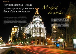 76 Bсе по-русски - Vse po russki Vse po russki - Bсе по-русски 77
ТУРИЗМ
Ночной Мадрид – свиде-
тель непредсказуемости и
бесшабашного веселья
Madrid
de noche
Автор: Кристина Восток
О достопримечательностях испанской столицы можно говорить
бесконечно, им просто нет числа. Лабиринты мадридских улиц
облачены в пышные одеяния самых эксцентричных архитектурных
стилей, а дворцы и музеи города бережно хранят в своих стенах
шедевры мирового искусства. Однако настоящее знакомство с
Мадридом начинается с постижения мировосприятия его жителей,
всепоглощающего ощущения дружеской теплоты и безграничной
свободы.
A esta ciudad se le reconoce una vida nocturna úni-
ca en el mundo. Locales abiertos para salir, bailar,
reírse… Aquí salir de noche es un acto generador de
cultura. Laberintos vestidos de exuberantes prendas,
los más excéntricos estilos arquitectónicos, palacios
y museos, que conservan en sus paredes las obras
maestras del arte mundial. Sin embargo, la familia-
ridad con Madrid comienza con la comprensión de la
cosmovisión de sus habitantes, la sensación de abru-
madora calidez, amabilidad y la libertad sin límites.
ТУРИЗМ
 