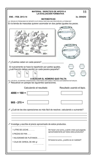 MATERIAL DIDÁCTICO DE APOYO A
LA EVALUACIÓN FORMATIVA
ENE. - FEB. 2013-14

11
7
3o. GRADO

MATEMÁTICAS
A.E. RESUELVE PROBLEMAS DE REPARTO CUYO RESULTADO SEA UNA FRACCIÓN DE LA FORMA M/2n

En la tienda de mascotas quieren acomodar en dos partes iguales los peces.

¿Cuántos caben en cada pecera? ___________________
Si nuevamente se hace la repartición por partes iguales,
¿cuál fracción debes escribir en cada pecera pequeña?

½

¼

¾
A BUSCAR EL NÚMERO QUE FALTA

A.E. UTILIZA EL ALGORITMO CONVENCIONAL PARA RESOLVER SUMAS O RESTAS CON NÚMEROS NATURALES.

 Resuelvan en parejas las siguientes operaciones.
Calculando el resultado

Resultado usando el lápiz.

4000 + 160 =

905 - 275 =
 ¿Cuál de las dos operaciones es más fácil de resolver, calculando o sumando?
__________________________________________________________________
__________________________________________________________________
__________________________________________________________________
__________________________________________________________________

 Investiga y escribe el precio aproximado de estos productos.
1 LITRO DE LECHE………..
5 PIEZAS DE PAN ……
1 KILOGRAMO DE PLÁTANOS………....

Sin hacer una suma ¿cuánto crees qué pagarás
aproximadamente por todos estos productos?
________________________
Si haces la suma, ¿cuánto es en realidad?

1 CAJA DE CEREAL DE 480 gr
……………...

________________________

 