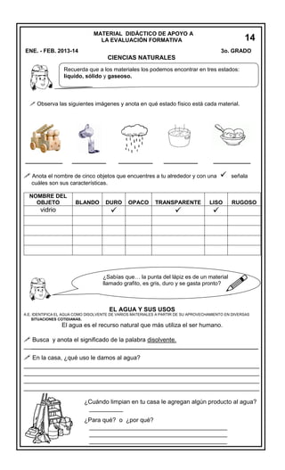 MATERIAL DIDÁCTICO DE APOYO A
LA EVALUACIÓN FORMATIVA

14
5
3o. GRADO

ENE. - FEB. 2013-14

CIENCIAS NATURALES
Recuerda que a los materiales los podemos encontrar en tres estados:
líquido, sólido y gaseoso.

 Observa las siguientes imágenes y anota en qué estado físico está cada material.

____________

___________

___________

___________

____________

 Anota el nombre de cinco objetos que encuentres a tu alrededor y con una



señala

cuáles son sus características.
NOMBRE DEL
OBJETO

vidrio

BLANDO

DURO



OPACO

TRANSPARENTE

LISO



RUGOSO






¿Sabías que… la punta del lápiz es de un material
llamado grafito, es gris, duro y se gasta pronto?

EL AGUA Y SUS USOS

A.E. IDENTIFICA EL AGUA COMO DISOLVENTE DE VARIOS MATERIALES A PARTIR DE SU APROVECHAMIENTO EN DIVERSAS
SITUACIONES COTIDIANAS.

El agua es el recurso natural que más utiliza el ser humano.

 Busca y anota el significado de la palabra disolvente.
_________________________________________________________________________

 En la casa, ¿qué uso le damos al agua?
_________________________________________________________________
_________________________________________________________________
_________________________________________________________________
_________________________________________________________________
¿Cuándo limpian en tu casa le agregan algún producto al agua?
__________
¿Para qué? o ¿por qué?
_________________________________________
_________________________________________
_________________________________________

 