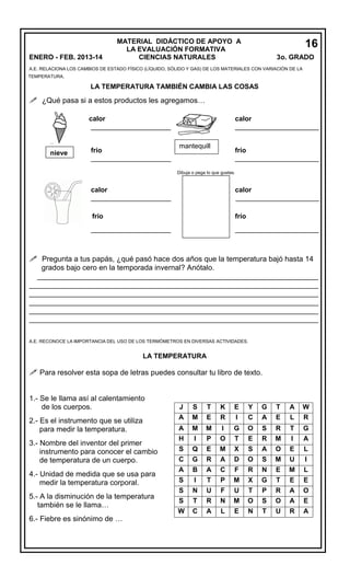 ENERO - FEB. 2013-14

MATERIAL DIDÁCTICO DE APOYO A
LA EVALUACIÓN FORMATIVA
CIENCIAS NATURALES

16
3o. GRADO
5

A.E. RELACIONA LOS CAMBIOS DE ESTADO FÍSICO (LÍQUIDO, SÓLIDO Y GAS) DE LOS MATERIALES CON VARIACIÓN DE LA
TEMPERATURA.

LA TEMPERATURA TAMBIÉN CAMBIA LAS COSAS

 ¿Qué pasa si a estos productos les agregamos…
calor
______________________

nieve

frío
_____________________

calor
______________________
mantequill
a

frío
______________________

Dibuja o pega lo que gustes.

calor
_____________________

calor
______________________

frío

frío

_____________________

______________________

 Pregunta a tus papás, ¿qué pasó hace dos años que la temperatura bajó hasta 14
grados bajo cero en la temporada invernal? Anótalo.
____________________________________________________________________
______________________________________________________________________
______________________________________________________________________
______________________________________________________________________
______________________________________________________________________
______________________________________________________________________
A.E. RECONOCE LA IMPORTANCIA DEL USO DE LOS TERMÓMETROS EN DIVERSAS ACTIVIDADES.

LA TEMPERATURA

 Para resolver esta sopa de letras puedes consultar tu libro de texto.
1.- Se le llama así al calentamiento
de los cuerpos.
2.- Es el instrumento que se utiliza
para medir la temperatura.
3.- Nombre del inventor del primer
instrumento para conocer el cambio
de temperatura de un cuerpo.
4.- Unidad de medida que se usa para
medir la temperatura corporal.
5.- A la disminución de la temperatura
también se le llama…
6.- Fiebre es sinónimo de …

J
A

S
M

T
E

K
R

E
I

Y
C

G
A

T
E

A
L

W
R

A
H

M
I

M
P

I
O

G
T

O
E

S
R

R
M

T
I

G
A

S

Q

E

M

X

S

A

O

E

L

C

G

R

A

D

O

S

M

U

I

A

B

A

C

F

R

N

E

M

L

S

I

T

P

M

X

G

T

E

E

S
S

N
T

U
R

F
N

U
M

T
O

P
S

R
O

A
A

O
E

W

C

A

L

E

N

T

U

R

A

 