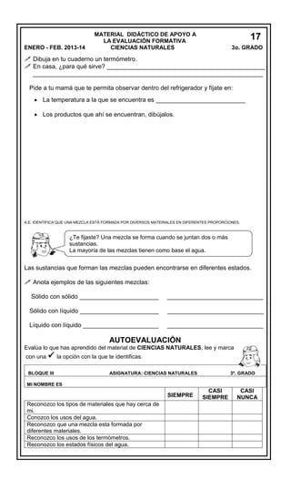 ENERO - FEB. 2013-14

MATERIAL DIDÁCTICO DE APOYO A
LA EVALUACIÓN FORMATIVA
CIENCIAS NATURALES

17
3o. GRADO
5

 Dibuja en tu cuaderno un termómetro.
 En casa, ¿para qué sirve? ______________________________________________
___________________________________________________________________
Pide a tu mamá que te permita observar dentro del refrigerador y fíjate en:
 La temperatura a la que se encuentra es __________________________
 Los productos que ahí se encuentran, dibújalos.

A.E. IDENTIFICA QUE UNA MEZCLA ESTÁ FORMADA POR DIVERSOS MATERIALES EN DIFERENTES PROPORCIONES.

¿Te fijaste? Una mezcla se forma cuando se juntan dos o más
sustancias.
La mayoría de las mezclas tienen como base el agua.

Las sustancias que forman las mezclas pueden encontrarse en diferentes estados.

 Anota ejemplos de las siguientes mezclas:
Sólido con sólido _______________________

____________________________

Sólido con líquido _______________________

____________________________

Líquido con líquido ______________________

____________________________

AUTOEVALUACIÓN
Evalúa lo que has aprendido del material de CIENCIAS NATURALES, lee y marca
con una  la opción con la que te identificas.
BLOQUE III

ASIGNATURA: CIENCIAS NATURALES

3º. GRADO

MI NOMBRE ES

SIEMPRE
Reconozco los tipos de materiales que hay cerca de
mi.
Conozco los usos del agua.
Reconozco que una mezcla esta formada por
diferentes materiales.
Reconozco los usos de los termómetros.
Reconozco los estados físicos del agua.

CASI
SIEMPRE

CASI
NUNCA

 