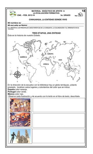 MATERIAL DIDÁCTICO DE APOYO A
LA EVALUACIÓN FORMATIVA
ENE. - FEB. 2013-14
3o. GRADO

18

CHIHUAHUA, LA ENTIDAD DONDE VIVO
Mi nombre es: _______________________________________________________________
Mi escuela se llama:_________________________________________________________
A.E. IDENTIFICA LAS PRINCIPALES CARACTERÍSTICAS DE LA CONQUISTA, LA COLONIZACIÓN Y EL VIRREINATO EN SU
ENTIDAD.

TRES ETAPAS, UNA ENTIDAD
Ésta es la historia de nuestro Estado.

EUROPA
AMÉRICA
ASIA
ÁFRICA

N
O

E
S

En la dirección de la escuela o en la biblioteca hay un globo terráqueo, pídanlo
prestado, localicen estos lugares y coloréenlos del color que se indica:
España color naranja.
Portugal color verde.
México color rojo.
Observa cada ilustración y de acuerdo con lo leído en el libro de texto, descríbela.

 