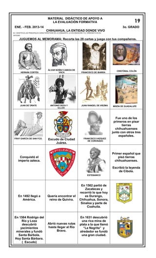 MATERIAL DIDÁCTICO DE APOYO A
LA EVALUACIÓN FORMATIVA
ENE. - FEB. 2013-14

19
3o. GRADO

CHIHUAHUA, LA ENTIDAD DONDE VIVO

A.E. IDENTIFICA LAS PRINCIPALES CARACTERÍSTICAS DE LA CONQUISTA, LA COLONIZACIÓN Y EL VIRREINATO EN SU
ENTIDAD.

JUGUEMOS AL MEMORAMA: Recorta las 28 cartas y juega con tus compañeros.

HERNÁN CORTÉS

JUAN DE OÑATE

ÁLVAR NÚÑEZ CABEZA DE
VACA

ANTONIO DEZA Y
ULLOA

FRANCISCO DE IBARRA

JUAN RANGEL DE VIEZMA

CRISTÓBAL COLÓN

MISÓN DE GUADALUPE

Fue uno de los
primeros en pisar
tierras
chihuahuenses
junto con otros tres
españoles.
FRAY GARCÍA DE SAN FCO.

Escudo de Ciudad
Juárez.

FRANCISCO VAZQUEZ
DE CORONADO

Primer español que
pisó tierras
chihuahuenses.

Conquistó el
imperio azteca.
EST
ESTEBANICO

En 1492 llegó a
América.

En 1564 Rodrigo del
Río y Loza
descubrió
yacimientos
minerales y fundó
Santa Barbola.
Hoy Santa Bárbara.
( Escudo)

Quería encontrar el
reino de Quivira.

Abrió nuevas rutas
hasta llegar al Río
Bravo.

En 1562 partió de
Zacatecas y
recorrió lo que hoy
es Durango,
Chihuahua, Sonora,
Sinaloa y parte de
Coahuila.

En 1631 descubrió
una rica mina de
plata a la que llamó
“La Negrita” y
alrededor se fundó
una gran ciudad.

Escribió la leyenda
de Cíbola.

 