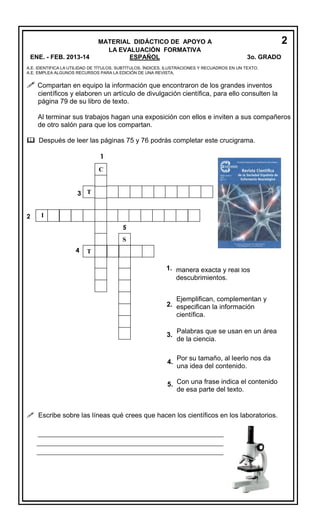 ENE. - FEB. 2013-14

MATERIAL DIDÁCTICO DE APOYO A
LA EVALUACIÓN FORMATIVA
ESPAÑOL

2
3o. GRADO

A.E. IDENTIFICA LA UTILIDAD DE TÍTULOS, SUBTÍTULOS, ÍNDICES, ILUSTRACIONES Y RECUADROS EN UN TEXTO.
A.E. EMPLEA ALGUNOS RECURSOS PARA LA EDICIÓN DE UNA REVISTA.

 Compartan en equipo la información que encontraron de los grandes inventos
científicos y elaboren un artículo de divulgación científica, para ello consulten la
página 79 de su libro de texto.
Al terminar sus trabajos hagan una exposición con ellos e inviten a sus compañeros
de otro salón para que los compartan.
 Después de leer las páginas 75 y 76 podrás completar este crucigrama.
1
C

3 T
2

I
5
S
4

T

Estas revistas comunican de
1. manera exacta y real los
descubrimientos.
Ejemplifican, complementan y
2. especifican la información
científica.
3.

Palabras que se usan en un área
de la ciencia.

4.

Por su tamaño, al leerlo nos da
una idea del contenido.

5. Con una frase indica el contenido
de esa parte del texto.

 Escribe sobre las líneas qué crees que hacen los científicos en los laboratorios.
_____________________________________________________
___________________________________________________
___________________________________________________

 