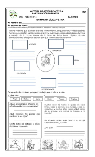 22

MATERIAL DIDÁCTICO DE APOYO A
LA EVALUACIÓN FORMATIVA
ENE. - FEB. 2013-14

3o. GRADO

FORMACIÓN CÍVICA Y ÉTICA
Mi nombre es: _______________________________________________________________
Mi escuela se llama:_________________________________________________________
A.E. DESCRIBE NECESIDADES BÁSICAS COMPARTIDAS ENTRE LAS PERSONAS DE CONTEXTOS CERCANOS.

El niño y la niña que están en el óvalo son hermanos, al igual que tú y todos los seres
humanos, necesitan satisfactores para vivir y cubrir sus necesidades básicas. Ilumina
y recorta de la parte inferior de la hoja las ilustraciones, pégalas donde
correspondan y enseguida escribe por qué son necesarias para vivir.

VIVIENDA

ALIMENTOS

AGUA

EDUCACIÓN

RECREACIONES

Escoge entre los nombres que aparecen abajo para el niño y la niña.
¿Cuáles son? _______________________ y ___________________
Angel

Martha

Mario

¿Quién se encarga de ofrecer a los
niños los satisfactores que necesitan?
_____________________
¿Qué necesitan los padres para
mantener a sus hijos?
_____________________
Enlista todos los trabajos u ocupaciones que recuerdes.
________________________
________________________
________________________

David

Rosario

Angélica

Muchas veces la mamá se queda en casa;
limpia, hace la comida, lava la ropa, cuida los
chiquitines y muchas otras tareas, ¿Qué opinas
de lo anterior, una mamá así trabaja o no
trabaja?
_______________________________________________
Las mujeres deben tener derecho a trabajar
fuera de su casa, ¿si o no?
___________________
¿Por qué?
_______________________________________________
_______________________________________________
______________________________________________

 