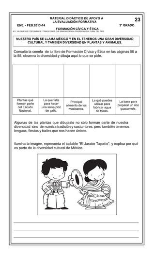 MATERIAL DIDÁCTICO DE APOYO A
LA EVALUACIÓN FORMATIVA
ENE. - FEB.2013-14

23
3° GRADO

FORMACIÓN CÍVICA Y ÉTICA

A.E. VALORA SUS COSTUMBRES Y TRADICIONES QUE ENRIQUECEN LA DIVERSIDAD CULTURAL DEL PAÍS.

NUESTRO PAÍS SE LLAMA MÉXICO Y EN EL TENEMOS UNA GRAN DIVERSIDAD
CULTURAL Y TAMBIÉN DIVERSIDAD EN PLANTAS Y ANIMALES.

Consulta la cenefa de tu libro de Formación Cívica y Ética en las páginas 50 a
la 55, observa la diversidad y dibuja aquí lo que se pide.

Plantas qué
forman parte
del Escudo
Nacional.

La que falta
para hacer
una salsa pico
de gallo.

Principal
alimento de los
mexicanos.

La qué puedes
utilizar para
fabricar agua
de frutas.

La base para
preparar un rico
guacamole.

Algunas de las plantas que dibujaste no sólo forman parte de nuestra
diversidad sino de nuestra tradición y costumbres, pero también tenemos
lenguas, fiestas y bailes que nos hacen únicos.
Ilumina la imagen, representa el bailable "El Jarabe Tapatío", y explica por qué
es parte de la diversidad cultural de México.

__________________________________________________________________________
__________________________________________________________________________
__________________________________________________________________________

___________________
_

 