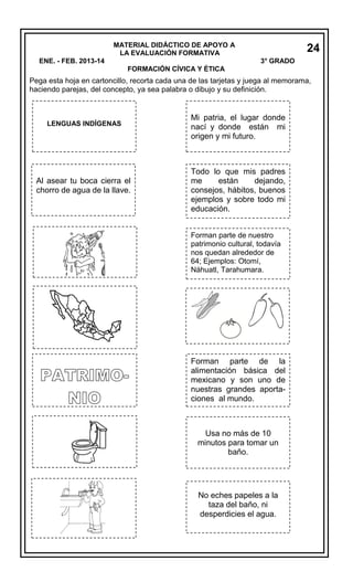 MATERIAL DIDÁCTICO DE APOYO A
LA EVALUACIÓN FORMATIVA
ENE. - FEB. 2013-14

24
3° GRADO

FORMACIÓN CÍVICA Y ÉTICA

Pega esta hoja en cartoncillo, recorta cada una de las tarjetas y juega al memorama,
haciendo parejas, del concepto, ya sea palabra o dibujo y su definición.

LENGUAS INDÍGENAS

Al asear tu boca cierra el
chorro de agua de la llave.

Mi patria, el lugar donde
nací y donde están mi
origen y mi futuro.

Todo lo que mis padres
me
están
dejando,
consejos, hábitos, buenos
ejemplos y sobre todo mi
educación.
Forman parte de nuestro
patrimonio cultural, todavía
nos quedan alrededor de
64; Ejemplos: Otomí,
Náhuatl, Tarahumara.

Forman parte de la
alimentación básica del
mexicano y son uno de
nuestras grandes aportaciones al mundo.

Usa no más de 10
minutos para tomar un
baño.

No eches papeles a la
taza del baño, ni
desperdicies el agua.

 