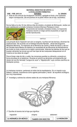 ENE. - FEB. 2013-14

3

MATERIAL DIDÁCTICO DE APOYO A
LA EVALUACIÓN FORMATIVA
ESPAÑOL

3o. GRADO

 Este es otro artículo de divulgación científica, agrégale el título y los subtítulos
según corresponda. (Se encuentran en la parte inferior de la hoja, recórtalos).

TÍTULO

Nunca falta a la cita. En los últimos días de octubre, el estado de Michoacán, recibe con
gran satisfacción a la bella mariposa monarca (Danaus Plexippus Lineo).
Proveniente de Canadá y Estados Unidos, la imponente
mariposa recorre un largo camino buscando un lugar en
donde reproducirse.

SUBTÍTULO

Los porqués de la migración son aún un enigma, muchas son las teorías y diversas las
explicaciones. De acuerdo con el biólogo Eduardo Rendón, oficial del Programa
Mariposa Monarca, "la migración de la Monarca de Centro y Norte de EEUU y del sur
de Canadá hacia México es debida a la necesidad de las Monarcas de Norteamérica
por evitar el crudo invierno en la región mencionada. Además las plantas de las que se
pueden alimentar las larvas que son las hijas de las mariposas desaparecen en el
invierno en los sitios de origen".
Para el largo viaje de ida y vuelta, las monarcas guardan su alimento y energía en
forma de grasa en el abdomen. Durante el camino se alimentan principalmente del
néctar de una flor llamada "Lengua de vaca" o "Algodoncillo" cuyo nombre científico es
Asclepias syriaca.
SUBTÍTULO

La mariposa monarca pertenece al orden de los lepidópteros. Es un insecto cuya
belleza, colorido, importancia como agente polinizador y factor de equilibrio ecológico,
son muy importantes.

 Investiga y colorea los colores reales de una mariposa Monarca.

 Escribe al reverso de la hoja que significa:
migración

LA MONARCA EN MÉXICO

enigma
TAMBIÉN SON INSECTOS

abdomen
LA MIGRACIÓN

 