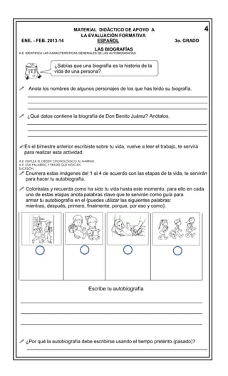 ENE. - FEB. 2013-14

MATERIAL DIDÁCTICO DE APOYO A
LA EVALUACIÓN FORMATIVA
ESPAÑOL

4
3o. GRADO

LAS BIOGRAFÍAS

A.E. IDENTIFICA LAS CARACTERÍSTICAS GENERALES DE LAS AUTOBIOGRAFÍAS.

¿Sabías que una biografía es la historia de la
vida de una persona?

 Anota los nombres de algunos personajes de los que has leído su biografía.
______________________________________________________________
______________________________________________________________
______________________________________________________________
 ¿Qué datos contiene la biografía de Don Benito Juárez? Anótalos.
______________________________________________________________
______________________________________________________________
______________________________________________________________

En el bimestre anterior escribiste sobre tu vida, vuelve a leer el trabajo, te servirá
para realizar esta actividad.
A.E. EMPLEA EL ORDEN CRONOLÓGICO AL NARRAR.
A.E. USA PALABRAS Y FRASES QUE INDICAN
SUCESIÓN.

 Enumera estas imágenes del 1 al 4 de acuerdo con las etapas de la vida, te servirán
para hacer tu autobiografía.

 Coloréalas y recuerda como ha sido tu vida hasta este momento, para ello en cada
una de estas etapas anota palabras clave que te servirán como guía para
armar tu autobiografía en el (puedes utilizar las siguientes palabras:
mientras, después, primero, finalmente, porque, por eso y como).
___________________________

___________________________

___________________________

___________________________

___________________________

_________________________________________________________________________

Escribe tu autobiografía

_________________________________________________________________________
_________________________________________________________________________
_________________________________________________________________________

 ¿Por qué la autobiografía debe escribirse usando el tiempo pretérito (pasado)?
___________________________________________________________________

 
