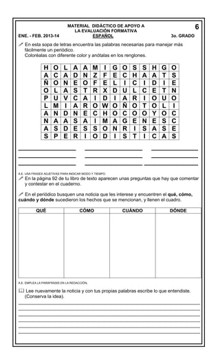 6

MATERIAL DIDÁCTICO DE APOYO A
LA EVALUACIÓN FORMATIVA
ESPAÑOL

ENE. - FEB. 2013-14

3o. GRADO

 En esta sopa de letras encuentra las palabras necesarias para manejar más
fácilmente un periódico.
Coloréalas con diferente color y anótalas en los renglones.

H
A
Ñ
O
P
L
A
N
A
S

O
C
O
L
U
M
N
A
S
P

L
A
N
A
V
I
D
A
D
E

A
D
E
S
C
A
N
S
E
R

A
N
O
T
A
R
E
A
S
I

________________
________________
________________

M
Z
F
R
I
O
C
I
S
O

I
F
E
X
D
W
H
M
O
D

G
E
L
D
I
O
O
A
N
I

O
C
I
U
A
Ñ
C
G
R
S

S
H
C
L
R
O
O
E
I
T

S
A
I
C
I
T
O
N
S
I

H
A
D
E
O
O
Y
E
A
C

G
T
I
T
U
L
O
S
S
A

O
S
E
N
O
I
C
C
E
S

________________ _____________
________________ _____________
________________ _______________

A.E. USA FRASES ADJETIVAS PARA INDICAR MODO Y TIEMPO.

 En la página 92 de tu libro de texto aparecen unas preguntas que hay que comentar
y contestar en el cuaderno.

 En el periódico busquen una noticia que les interese y encuentren el qué, cómo,

cuándo y dónde sucedieron los hechos que se mencionan, y llenen el cuadro.
QUÉ

CÓMO

CUÁNDO

DÓNDE

A.E. EMPLEA LA PARÁFRASIS EN LA REDACCIÓN.

 Lee nuevamente la noticia y con tus propias palabras escribe lo que entendiste.
(Conserva la idea).

_________________________________________________________________
_________________________________________________________________
_________________________________________________________________
_________________________________________________________________
_________________________________________________________________
_________________________________________________________________

 