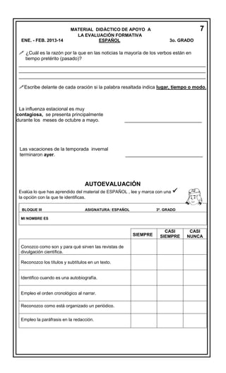 ENE. - FEB. 2013-14

MATERIAL DIDÁCTICO DE APOYO A
LA EVALUACIÓN FORMATIVA
ESPAÑOL

7
3o. GRADO

 ¿Cuál es la razón por la que en las noticias la mayoría de los verbos están en
tiempo pretérito (pasado)?

_________________________________________________________________
_________________________________________________________________
_________________________________________________________________
Escribe delante de cada oración si la palabra resaltada indica lugar, tiempo o modo.

La influenza estacional es muy
contagiosa, se presenta principalmente
durante los meses de octubre a mayo.

Las vacaciones de la temporada invernal
terminaron ayer.

_____________________________

_____________________________

AUTOEVALUACIÓN
Evalúa lo que has aprendido del material de ESPAÑOL , lee y marca con una
la opción con la que te identificas.
BLOQUE III

ASIGNATURA: ESPAÑOL



3º. GRADO

MI NOMBRE ES

SIEMPRE
Conozco como son y para qué sirven las revistas de
divulgación científica.
Reconozco los títulos y subtítulos en un texto.

Identifico cuando es una autobiografía.

Empleo el orden cronológico al narrar.
Reconozco como está organizado un periódico.
Empleo la paráfrasis en la redacción.

CASI
SIEMPRE

CASI
NUNCA

 