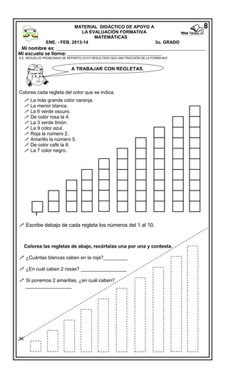 8

MATERIAL DIDÁCTICO DE APOYO A
LA EVALUACIÓN FORMATIVA
MATEMÁTICAS
ENE. - FEB. 2013-14
3o. GRADO
MATEMÁTICAS
Mi nombre es: ______________________________________________________________

Mi escuela se llama: _______________________________________

A.E. RESUELVE PROBLEMAS DE REPARTO CUYO RESULTADO SEA UNA FRACCIÓN DE LA FORMA M/2n

A TRABAJAR CON REGLETAS.

Colorea cada regleta del color que se indica.
 La más grande color naranja.
 La menor blanca.
 La 6 verde oscuro.
 De color rosa la 4.
 La 3 verde limón.
 La 9 color azul.
 Roja la número 2.
 Amarillo la número 5.
 De color café la 8.
 La 7 color negro.

1

 Escribe debajo de cada regleta los números del 1 al 10.

Colorea las regletas de abajo, recórtalas una por una y contesta.

 ¿Cuántas blancas caben en la roja?_________
 ¿En cuál caben 2 rosas? _________________
 Si ponemos 2 amarillas, ¿en cuál caben?
_________________



 