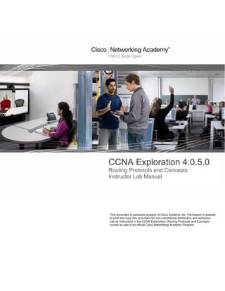 CCNA Exploration 4.0.5.0
Routing Protocols and Concepts
Instructor Lab Manual




This document is exclusive property of Cisco Systems, Inc. Permission is granted
to print and copy this document for non-commercial distribution and exclusive
use by instructors in the CCNA Exploration: Routing Protocols and Concepts
course as part of an official Cisco Networking Academy Program.
 
