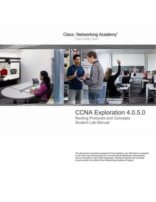 CCNA Exploration 4.0.5.0
Routing Protocols and Concepts
Student Lab Manual




This document is exclusive property of Cisco Systems, Inc. Permission is granted
to print and copy this document for non-commercial distribution and exclusive
use by instructors in the CCNA Exploration: Routing Protocols and Concepts
course as part of an official Cisco Networking Academy Program.
 