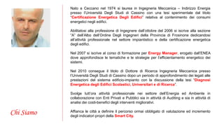 Chi Siamo 
Nato a Ceccano nel 1974 si laurea in Ingegneria Meccanica – Indirizzo Energia 
presso l’Università Degli Studi di Cassino con una tesi sperimentale dal titolo 
“Certificazione Energetica Degli Edifici” relativa al contenimento dei consumi 
energetici negli edifici. 
Abilitatosi alla professione di Ingegnere dall’ottobre del 2006 si iscrive alla sezione 
“A” dell’Albo dell’Ordine Degli Ingegneri della Provincia di Frosinone dedicandosi 
all’attività professionale nel settore impiantistico e della certificazione energetica 
degli edifici. 
Nel 2007 si iscrive al corso di formazione per Energy Manager, erogato dall’ENEA 
dove approfondisce le tematiche e le strategie per l’efficientamento energetico dei 
sistemi. 
Nel 2010 consegue il titolo di Dottore di Ricerca Ingegneria Meccanica presso 
l’Università Degli Studi di Cassino dopo un periodo di approfondimento dei legati alle 
prestazioni del sistema edificio-impianto con la discussione della tesi “Diagnosi 
Energetica degli Edifici Scolastici, Universitari e di Ricerca”. 
Svolge tutt’ora attività professionale nei settore dell’Energia ed Ambiente in 
collaborazione con Enti Privati e Pubblici sia in attività di Auditing e sia in attività di 
analisi dei costi-benefici degli interventi migliorativi. 
Affianca le città a definire il percorso ormai obbligato di valutazione ed incremento 
degli indicatori propri della Smart City. 
 
