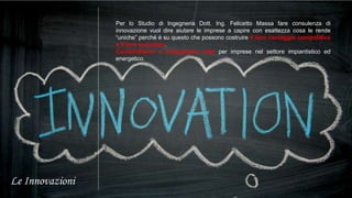 Le Innovazioni 
Per lo Studio di Ingegneria Dott. Ing. Felicetto Massa fare consulenza di 
innovazione vuol dire aiutare le imprese a capire con esattezza cosa le rende 
“uniche” perché è su questo che possono costruire il loro vantaggio competitivo 
e il loro successo. 
Condividiamo e sviluppiamo idee per imprese nel settore impiantistico ed 
energetico. 
 