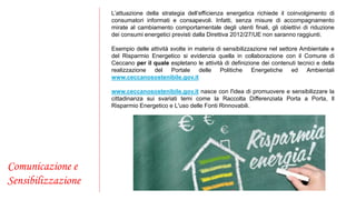 Comunicazione e 
Sensibilizzazione 
L’attuazione della strategia dell’efficienza energetica richiede il coinvolgimento di 
consumatori informati e consapevoli. Infatti, senza misure di accompagnamento 
mirate al cambiamento comportamentale degli utenti finali, gli obiettivi di riduzione 
dei consumi energetici previsti dalla Direttiva 2012/27/UE non saranno raggiunti. 
Esempio delle attività svolte in materia di sensibilizzazione nel settore Ambientale e 
del Risparmio Energetico si evidenzia quella in collaborazione con il Comune di 
Ceccano per il quale espletano le attività di definizione dei contenuti tecnici e della 
realizzazione del Portale delle Politiche Energetiche ed Ambientali 
www.ceccanosostenibile.gov.it 
www.ceccanosostenibile.gov.it nasce con l'idea di promuovere e sensibilizzare la 
cittadinanza sui svariati temi come la Raccolta Differenziata Porta a Porta, Il 
Risparmio Energetico e L'uso delle Fonti Rinnovabili. 
 