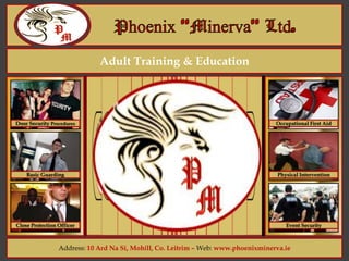 Adult Training & Education
Address: 10 Ard Na Si, Mohill, Co. Leitrim – Web: www.phoenixminerva.ie
Door Security Procedures
Basic Guarding
Close Protection Officer
Occupational First Aid
Physical Intervention
Event Security
Welcome
To
Phoenix “Minerva
Adult Training
and
Education
 