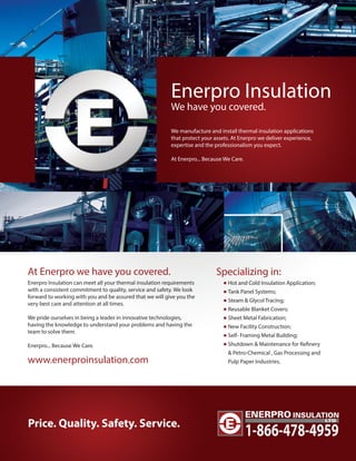 Enerpro Insulation 
We have you covered. 
We manufacture and install thermal insulation applications 
that protect your assets. At Enerpro we deliver experience, 
expertise and the professionalism you expect. 
At Enerpro... Because We Care. 
At Enerpro we have you covered. 
Enerpro Insulation can meet all your thermal insulation requirements 
with a consistent commitment to quality, service and safety. We look 
forward to working with you and be assured that we will give you the 
very best care and attention at all times. 
We pride ourselves in being a leader in innovative technologies, 
having the knowledge to understand your problems and having the 
team to solve them. 
Enerpro... Because We Care. 
www.enerproinsulation.com 
Specializing in: 
Hot and Cold Insulation Application; 
Tank Panel Systems; 
Steam & Glycol Tracing; 
Reusable Blanket Covers; 
Sheet Metal Fabrication; 
New Facility Construction; 
Self- Framing Metal Building; 
Shutdown & Maintenance for Renery 
 Petro-Chemical , Gas Processing and 
Pulp Paper Industries. 
Price. Quality. Safety. Service. 1-866-478-4959 
 