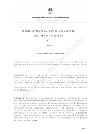 LA LEGISLATURA DE LA PROVINCIA DE SANTA FE
SANCIONA CON FUERZA DE
LEY:
Título 1
DISPOSICIONES GENERALES
Artículo 1.- Adhiera la Provincia de Santa Fe a la Ley Nacional N° 27.424, Régimen
de Fomento a la Generación Distribuida de Energía Renovable Integrada a la Red
Eléctrica.
Artículo 2.- La presente ley tiene por objeto fijar las políticas y establecer las
condiciones jurídicas y contractuales para la generación de energía eléctrica de
origen renovable, en baja y media tensión, por parte de usuarios de la red de
distribución, para su autoconsumo, con o sin acumulación, con eventual inyección
de excedentes a la red, y establecer la obligación de los prestadores del servicio
público de distribución de facilitar dicha inyección, asegurando el libre acceso a la
red de distribución.
Artículo 3.- Declárase de interés provincial la generación distribuida de energía
eléctrica a partir de fuentes de energías renovables con destino al autoconsumo y a
la inyección de eventuales excedentes de energía eléctrica a la red de distribución,
todo ello bajo las pautas técnicas que fije la reglamentación en línea con la
planificación eléctrica provincial, considerando como objetivos la eficiencia
energética, la reducción de pérdidas en el sistema interconectado, la potencial
reducción de costos para el sistema eléctrico en su conjunto, la protección
ambiental y la protección de los derechos de los usuarios en cuanto a la equidad, no
discriminación y libre acceso en los servicios e instalaciones de transporte y
distribución de electricidad.
2020 Año homenaje al Gral. Manuel Belgrano
Pág. 1
 