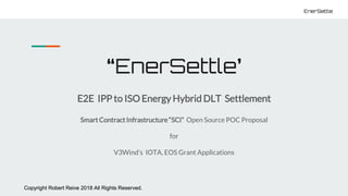 Copyright Robert Reive 2018 All Rights Reserved.
EnerSettle
Copyright Robert Reive 2018 All Rights Reserved.
EnerSettle
“EnerSettle’
E2E IPP to ISO Energy Hybrid DLT Settlement
Smart Contract Infrastructure “SCI” Open Source POC Proposal
for
V3Wind’s IOTA, EOS Grant Applications
 