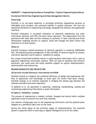 ENERSOFT | Engineering Excellence Exemplified | Explore Engineering Excellence
Enumerate World Class Engineering And Data Management Metrics
Home Page
EnerSoft is an all-round expertise in providing proficient engineering services at
affordable price brackets and sustained stability in quality measures. We fuse the
elemental attributes of engineering and design alongside the software and application
interface.
EnerSoft emphasize in increased utilization of advanced engineering and asset
information solutions with EPC and plant owner operators. The organization firm has
partnered with skies data services company to outsmart in laser scanning and three
dimensional modeling services to capture, build and manage the plant nature and
ascertain on its built quality.
About Us
EnerSoft Company Limited landmarks its identical specialty in rendering YOKOGAWA
DCS, 2D engineering data management in E&I and P&ID, EI systems support for project
and owner operators and EI capture, validation & loading.
Our unique streamlined workflow assists in capturing plant information with a view to
populate engineering information systems. With our pool of qualified and efficient
personnel, you could avail and enjoy seamless support on system implementation,
administration and outsourcing.
Revised Content For How We Do It Tab
2D services include Electrical, Instrumental And P&ID
EnerSoft intends to integrate the combined efficiency of design and engineering with
that of application and knowledge to build upon the brown field plant energy.
EnerSoft emerge as an eminent expertise in bridging the distant gap between the
software providers and owner operators.
In addition to it, we specialize in capturing, validating, standardizing, loading and
maintaining engineering information or asset information.
EI Capture, Validation, Loading
The process of engineering is created, utilized, changed and stored within multiple
application tools to enhance the work flow methods.
Any relevant change goes over to the engineering information and the physical plant
happens on a periodical basis over its life cycle.
During the initial phase of the primitive stages of implementation, the essential
datum is captured within a hard copy or digital intelligence to serve the needs.
 
