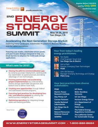 Register Before 3/26/2010
                                                                                      and Pay Only      $999
                                                                                             (conference only)
                         proudly presents the...
                                                                                                     See page 7




 Energy
2nd




Storage
Summit
                                           TM
                                                     May 24-26, 2010
                                                     San Diego, CA

Accelerating the Next Generation Storage Market:
Exploring Policy Landscapes, Stakeholder Propositions, Business Models,
and the Latest Innovations


Featuring case studies, stakeholder-driven panels,      Hear from today’s leading
and peer-to-peer dialogue designed to help you          energy practitioners:
break barriers to adoption for multi-scale storage
applications
                                                                Tom Bailek
                                                                Chief Engineer- Smart Grid
                                                                San Diego Gas & Electric
                                                                Hal La Flash
What’s new for 2010?                                            Director, Emerging Clean Technologies
                                                                PG&E
   Closing the pilot-to-commercialization gap                   John Del Monaco
   by ramping up project deployment, working with
                                                                Manager Emerging Technology and Strategy
   key stakeholders to speed processes and taking
   advantage of new technologies;                               PSEG Corp.

   Forming partnerships and accelerating
   project implementation by understanding
   diverse storage stakeholder perspectives and          Hear best-practices from diverse
   bottom lines to deliver faster ROIs;                  stakeholders:
   Creating new opportunities through federal            PG&E                     UC Davis
   and state-based incentive programs;
                                                         Electric Power           Mohr Davidow
   Executing best-practices for developing low-          Research Institute       Ventures
   risk, cost-effective projects by utilizing real
   world business intelligence; and                      Day Pitney LLP           UC San Diego
   Optimizing operations by integrating storage          Canaan Partners          Horizon Energy Group
   assets with existing portfolios.                      Sandia National          U.S. Department of
                                                         Laboratories             Energy
                                                         San Diego Gas &          PSEG Corp.
Media Partner                                            Electric                 The Federal Energy
                                                         Natural Resources        Regulatory Commission
                                                         Defence Council          The California Center
                                                         SEMPRA                   for Sustainable Energy


www.EnergyStorageSummit.com • 1-800-882-8684
 