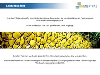 Leistungsbilanz



  Eine durch Wirtschaftsprüfer geprüfte Leistungsbilanz dokumentiert die hohe Qualität der als Publikumsfonds
                                       finanzierten Windenergieprojekte.

                           Bisher wurden 500 Mio. € als geschlossene Fonds aufgelegt.




           Bei allen Projekten wurden die geplanten Investitionskosten eingehalten bzw. unterschritten.

Die wirtschaftlichen und steuerlichen Prognosen wurden unter Berücksichtigung der natürlichen Schwankungen des
                                       Windangebotes durchgehend erfüllt.
 