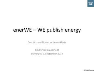 enerWE – WE publish energy 
Den første millionen er den enkleste 
Chul Christian Aamodt 
Stavanger, 5. September 2014 
 