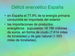Déficit enerxético España
• en España el 77,9% de la energía primaria
consumida es importada del exterior
• las importaciones de productos
energéticos supusieron 18.190 millones
de euros, en forma de crudo (7.614 miles
de toneladas) y de gas natural (1.553
miles de toneladas).
 